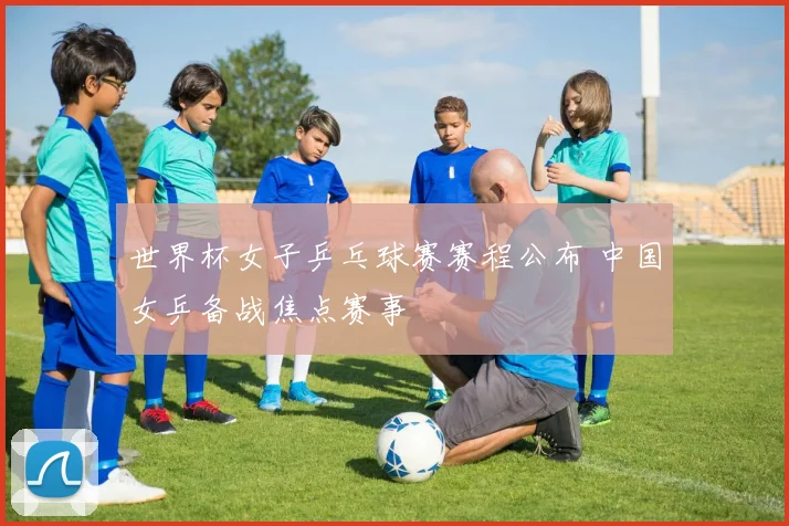 世界杯女子乒乓球赛赛程公布 中国女乒备战焦点赛事