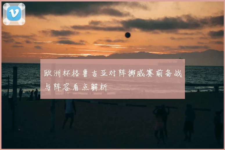 欧洲杯格鲁吉亚对阵挪威赛前备战与阵容看点解析