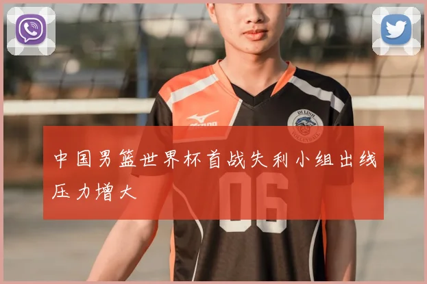 中国男篮世界杯首战失利小组出线压力增大