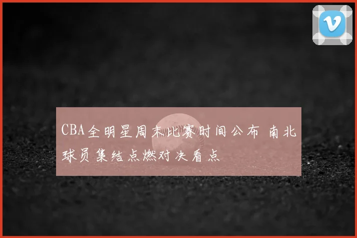 CBA全明星周末比赛时间公布 南北球员集结点燃对决看点