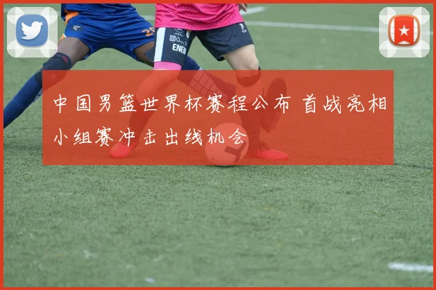中国男篮世界杯赛程公布 首战亮相小组赛冲击出线机会