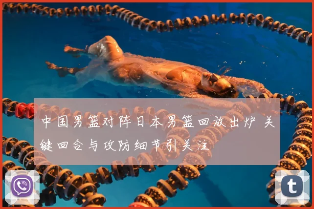 中国男篮对阵日本男篮回放出炉 关键回合与攻防细节引关注