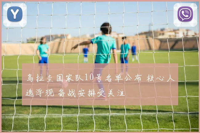 乌拉圭国家队10号名单公布 核心人选浮现 备战安排受关注