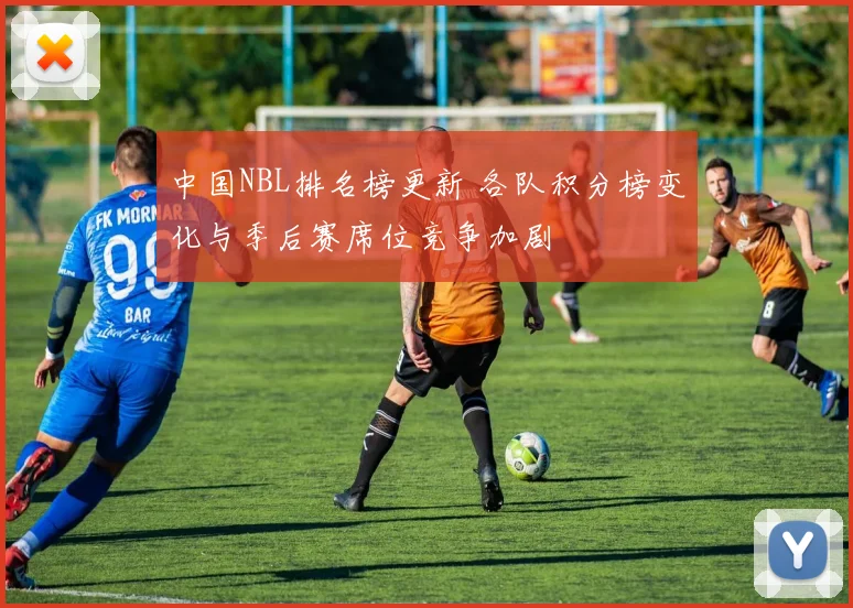 中国NBL排名榜更新 各队积分榜变化与季后赛席位竞争加剧