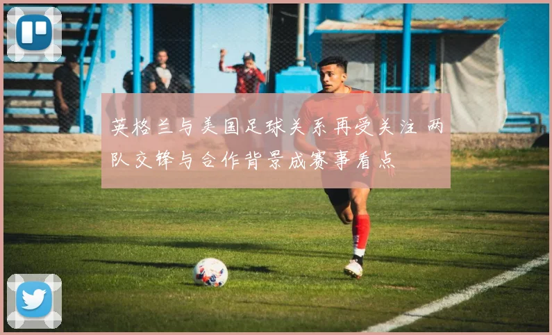 英格兰与美国足球关系再受关注 两队交锋与合作背景成赛事看点