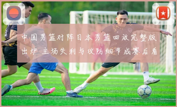 中国男篮对阵日本男篮回放完整版出炉 主场失利与攻防细节成赛后看点
