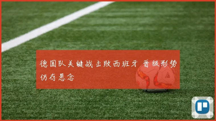 德国队关键战击败西班牙 晋级形势仍存悬念