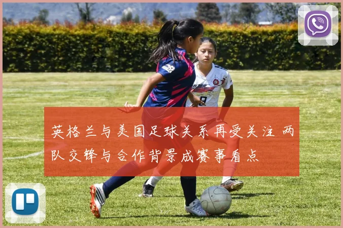 英格兰与美国足球关系再受关注 两队交锋与合作背景成赛事看点