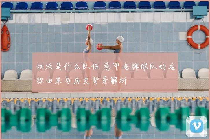 切沃是什么队伍 意甲老牌球队的名称由来与历史背景解析