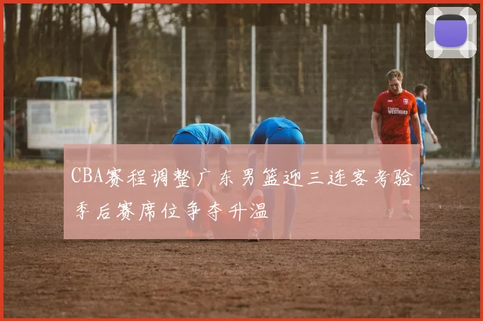 CBA赛程调整广东男篮迎三连客考验季后赛席位争夺升温
