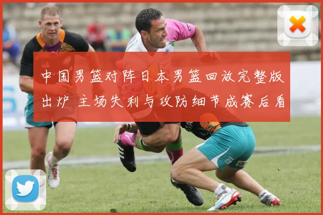 中国男篮对阵日本男篮回放完整版出炉 主场失利与攻防细节成赛后看点