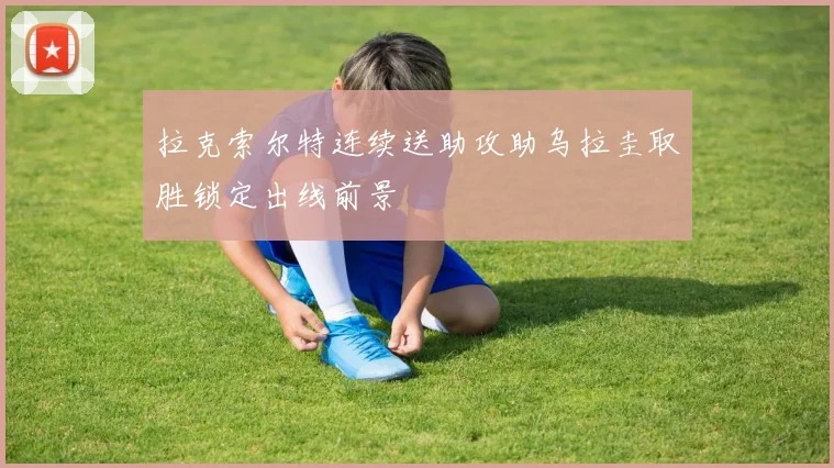 拉克索尔特连续送助攻助乌拉圭取胜锁定出线前景