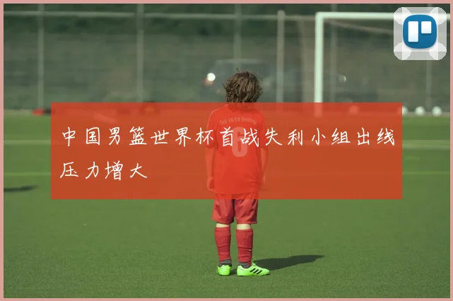 中国男篮世界杯首战失利小组出线压力增大