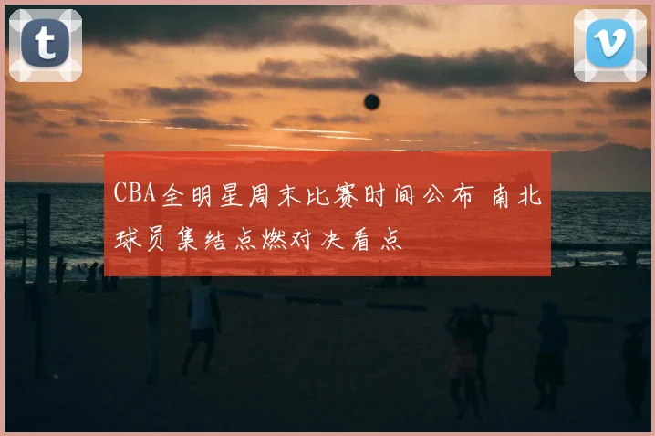 CBA全明星周末比赛时间公布 南北球员集结点燃对决看点